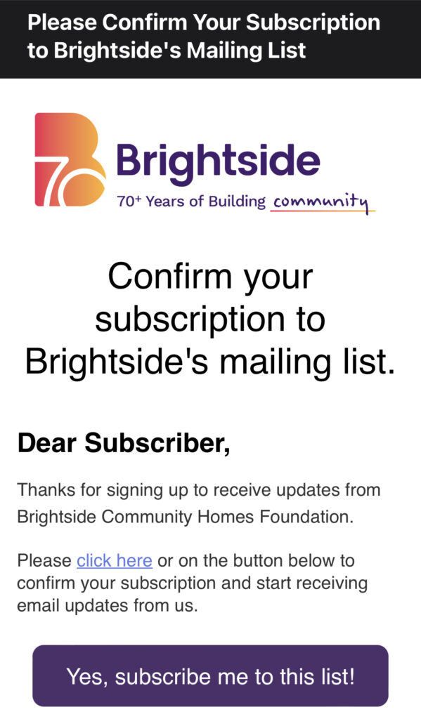 Screenshot of email subscription confirmation. Text reads: Confirm your subscription to Brightside's mailing list. Dear Subscriber, Thanks for signing up to receive updates from Brightside Community Homes Foundation. Please click here or on the button below to confirm your subscription and start receiving email updates from us. Yes, subscribe me to this list!